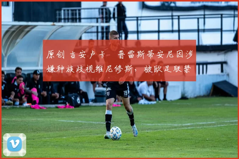 原创 吉安卢卡・普雷斯蒂安尼因涉嫌种族歧视维尼修斯，被欧足联禁赛