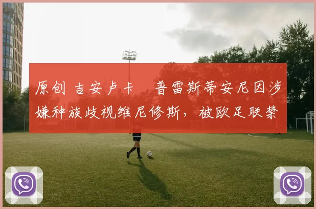 原创 吉安卢卡・普雷斯蒂安尼因涉嫌种族歧视维尼修斯,被欧足联禁赛