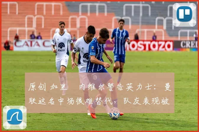 原创 加里・内维尔警告英力士：曼联这名中场很难替代，队友表现被赞 “离谱”