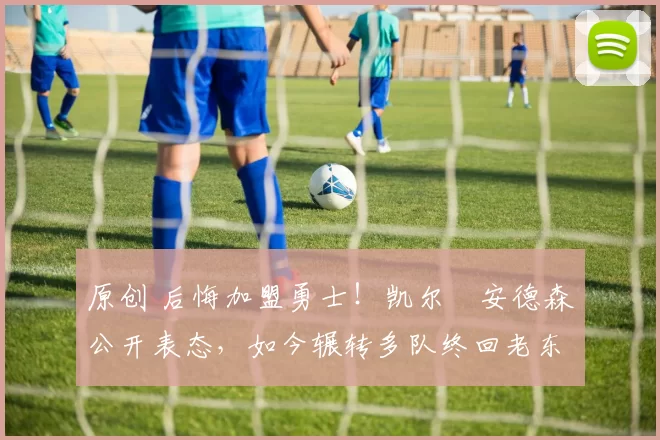 原创 后悔加盟勇士！凯尔・安德森公开表态，如今辗转多队终回老东家