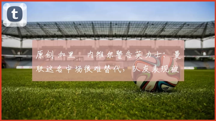 原创 加里・内维尔警告英力士:曼联这名中场很难替代,队友表现被赞 “离谱”