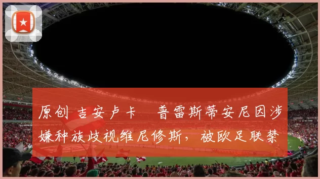 原创 吉安卢卡・普雷斯蒂安尼因涉嫌种族歧视维尼修斯，被欧足联禁赛