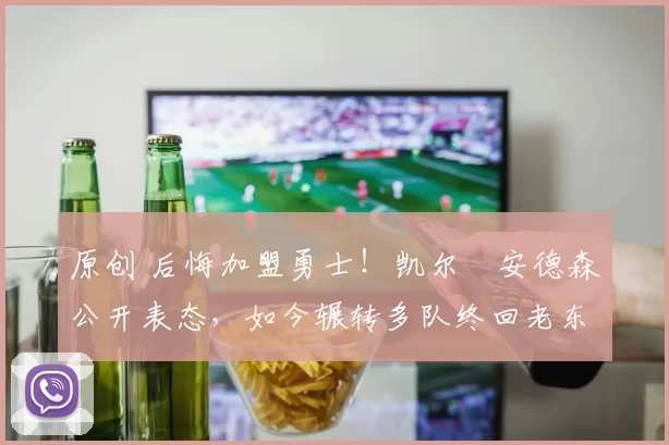 原创 后悔加盟勇士！凯尔・安德森公开表态，如今辗转多队终回老东家