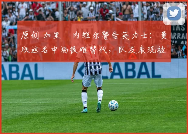 原创 加里・内维尔警告英力士：曼联这名中场很难替代，队友表现被赞 “离谱”