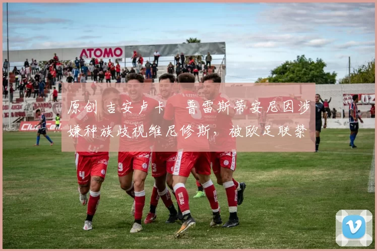 原创 吉安卢卡・普雷斯蒂安尼因涉嫌种族歧视维尼修斯，被欧足联禁赛