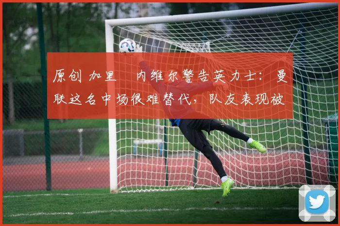 原创 加里・内维尔警告英力士：曼联这名中场很难替代，队友表现被赞 “离谱”