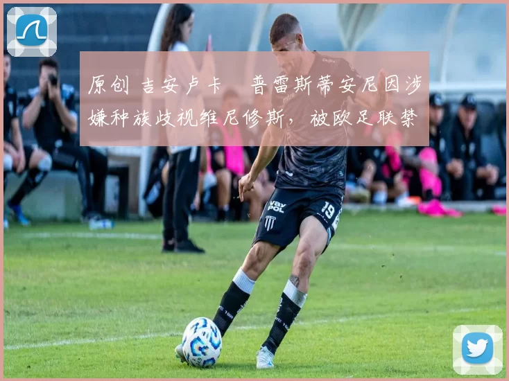 原创 吉安卢卡・普雷斯蒂安尼因涉嫌种族歧视维尼修斯，被欧足联禁赛