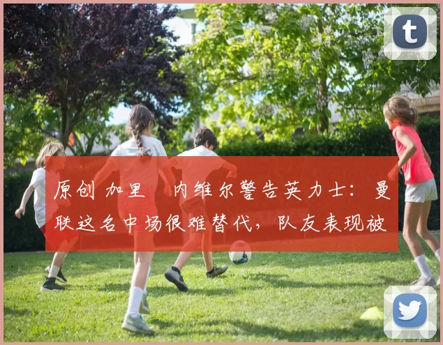 原创 加里・内维尔警告英力士：曼联这名中场很难替代，队友表现被赞 “离谱”