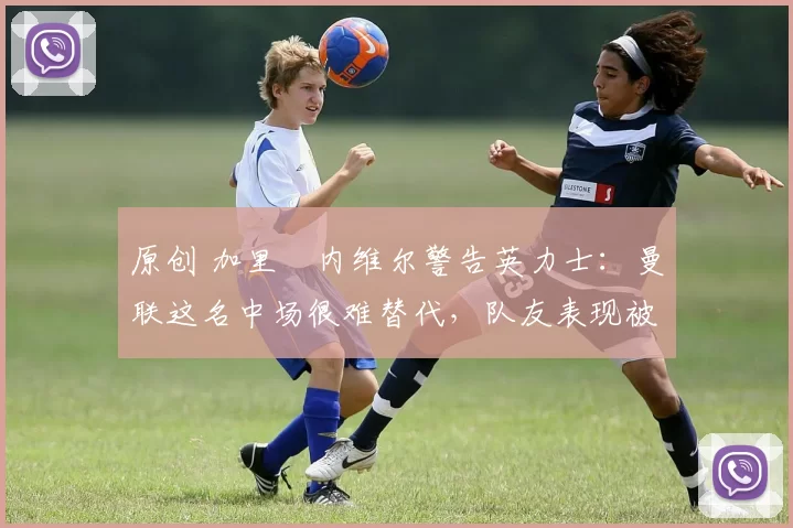 原创 加里・内维尔警告英力士：曼联这名中场很难替代，队友表现被赞 “离谱”
