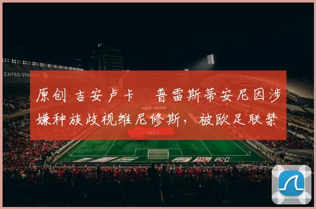 原创 吉安卢卡・普雷斯蒂安尼因涉嫌种族歧视维尼修斯，被欧足联禁赛