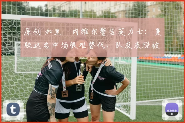 原创 加里・内维尔警告英力士：曼联这名中场很难替代，队友表现被赞 “离谱”