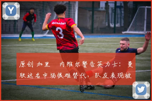 原创 加里・内维尔警告英力士：曼联这名中场很难替代，队友表现被赞 “离谱”