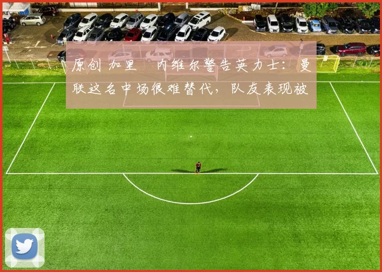 原创 加里・内维尔警告英力士：曼联这名中场很难替代，队友表现被赞 “离谱”