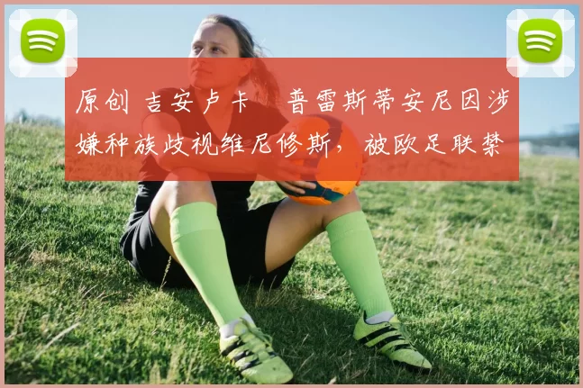 原创 吉安卢卡・普雷斯蒂安尼因涉嫌种族歧视维尼修斯，被欧足联禁赛