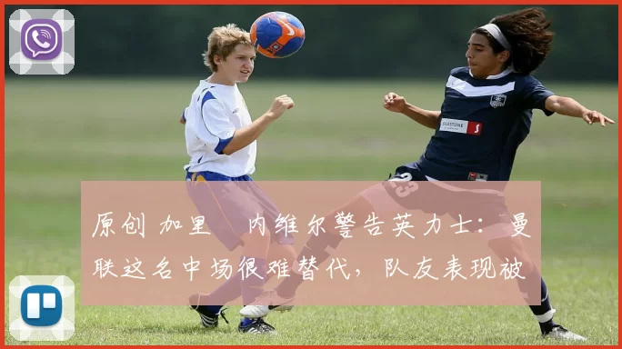 原创 加里・内维尔警告英力士：曼联这名中场很难替代，队友表现被赞 “离谱”