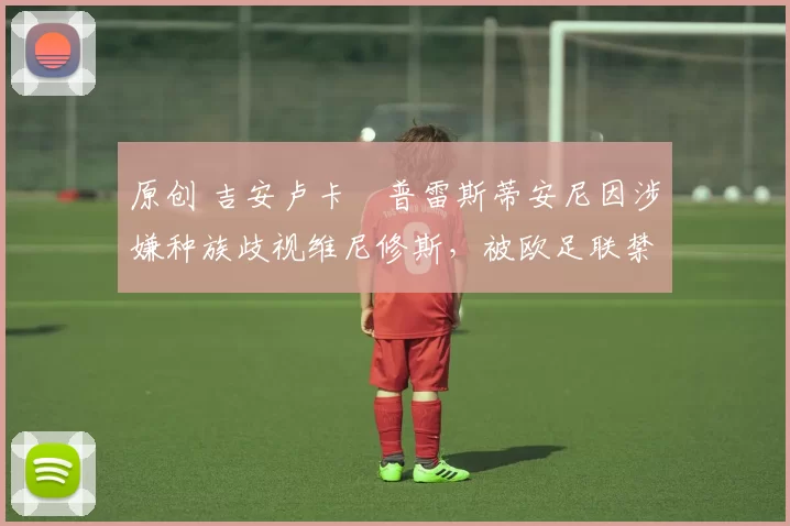 原创 吉安卢卡・普雷斯蒂安尼因涉嫌种族歧视维尼修斯，被欧足联禁赛