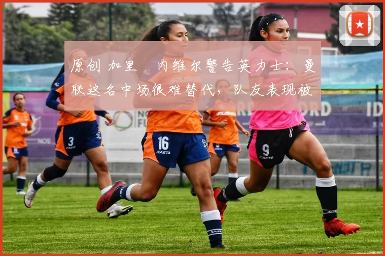 原创 加里・内维尔警告英力士:曼联这名中场很难替代,队友表现被赞 “离谱”