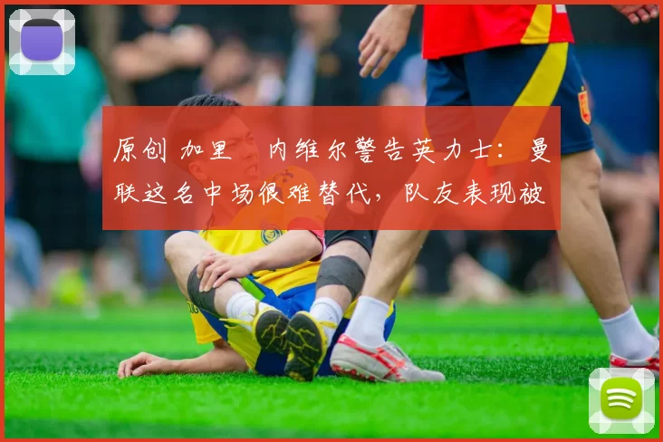 原创 加里・内维尔警告英力士：曼联这名中场很难替代，队友表现被赞 “离谱”