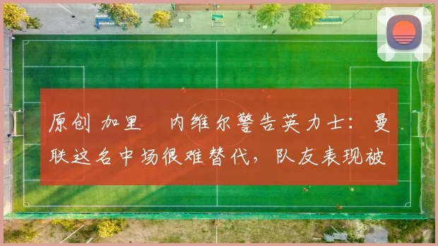 原创 加里・内维尔警告英力士：曼联这名中场很难替代，队友表现被赞 “离谱”