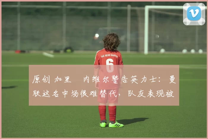 原创 加里・内维尔警告英力士：曼联这名中场很难替代，队友表现被赞 “离谱”