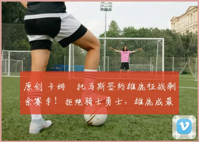 原创 卡姆・托马斯签约雄鹿征战剩余赛季！拒绝骑士勇士，雄鹿成最优选