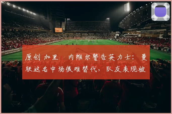 原创 加里・内维尔警告英力士:曼联这名中场很难替代,队友表现被赞 “离谱”