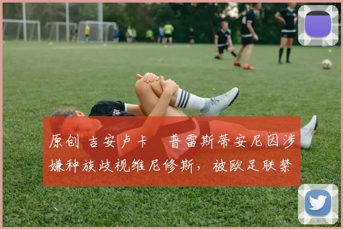 原创 吉安卢卡・普雷斯蒂安尼因涉嫌种族歧视维尼修斯,被欧足联禁赛