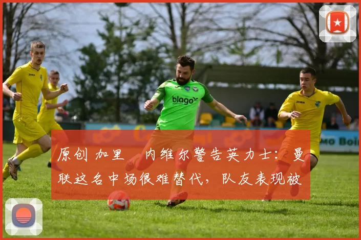 原创 加里・内维尔警告英力士：曼联这名中场很难替代，队友表现被赞 “离谱”