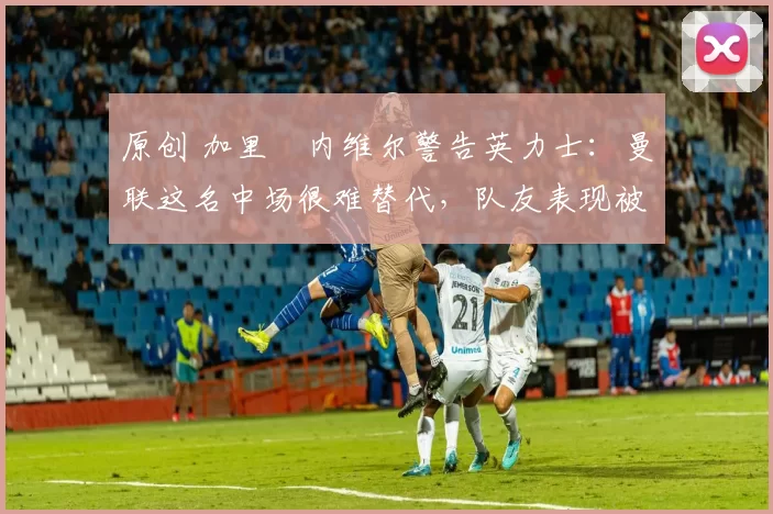 原创 加里・内维尔警告英力士:曼联这名中场很难替代,队友表现被赞 “离谱”