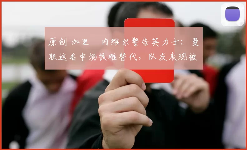 原创 加里・内维尔警告英力士：曼联这名中场很难替代，队友表现被赞 “离谱”