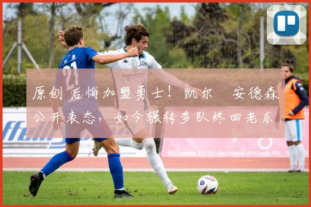 原创 后悔加盟勇士！凯尔・安德森公开表态，如今辗转多队终回老东家