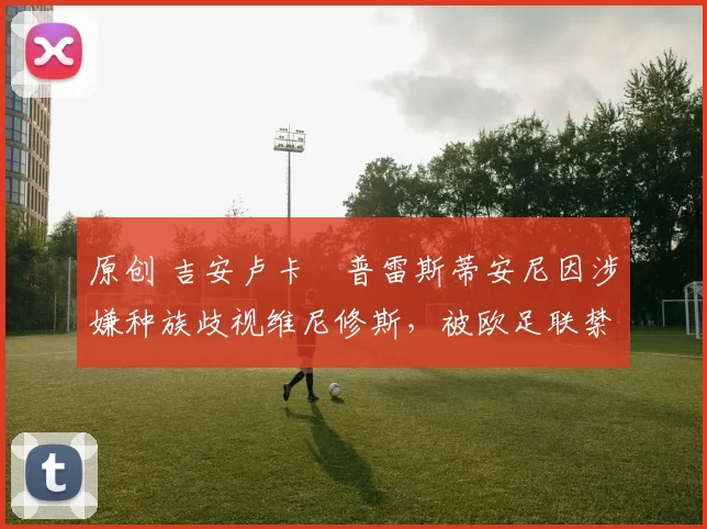 原创 吉安卢卡・普雷斯蒂安尼因涉嫌种族歧视维尼修斯，被欧足联禁赛