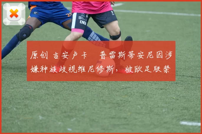 原创 吉安卢卡・普雷斯蒂安尼因涉嫌种族歧视维尼修斯，被欧足联禁赛