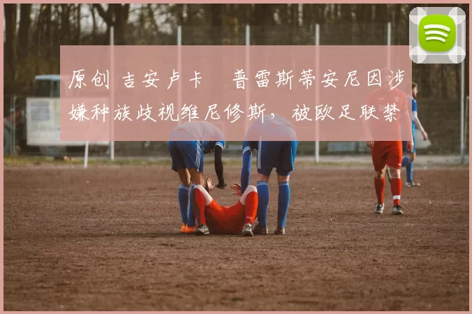 原创 吉安卢卡・普雷斯蒂安尼因涉嫌种族歧视维尼修斯，被欧足联禁赛