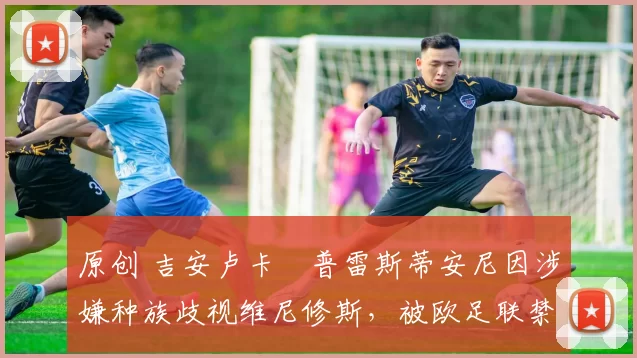 原创 吉安卢卡・普雷斯蒂安尼因涉嫌种族歧视维尼修斯，被欧足联禁赛