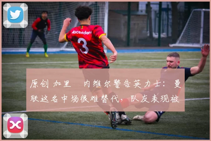 原创 加里・内维尔警告英力士：曼联这名中场很难替代，队友表现被赞 “离谱”