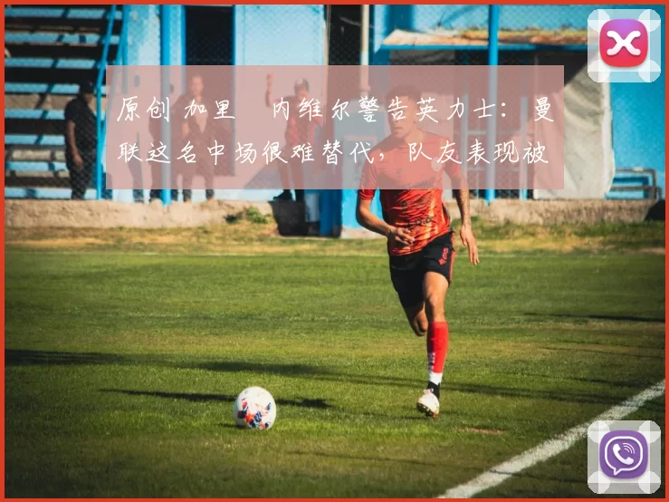 原创 加里・内维尔警告英力士：曼联这名中场很难替代，队友表现被赞 “离谱”