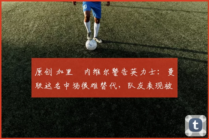 原创 加里・内维尔警告英力士：曼联这名中场很难替代，队友表现被赞 “离谱”