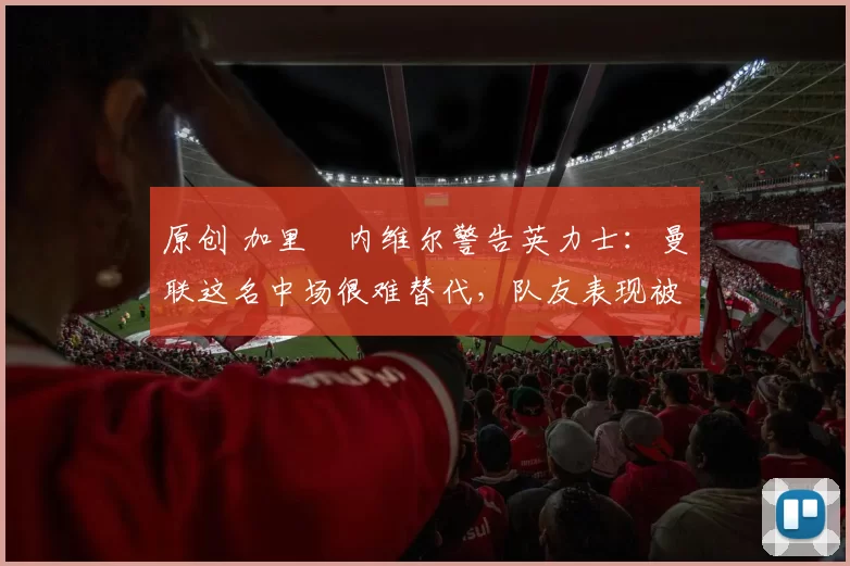 原创 加里・内维尔警告英力士:曼联这名中场很难替代,队友表现被赞 “离谱”