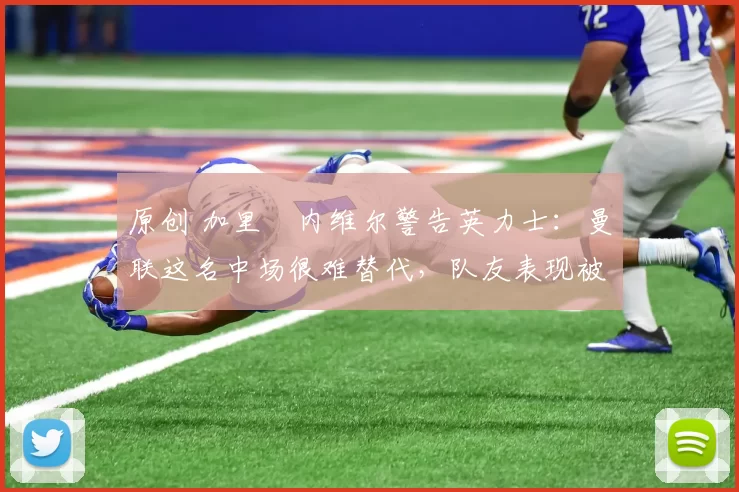 原创 加里・内维尔警告英力士：曼联这名中场很难替代，队友表现被赞 “离谱”