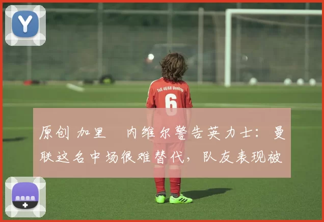 原创 加里・内维尔警告英力士:曼联这名中场很难替代,队友表现被赞 “离谱”