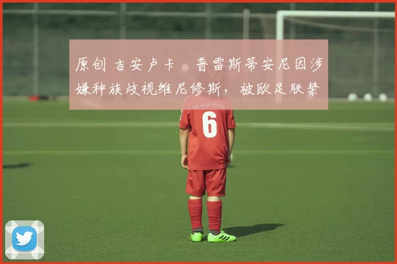 原创 吉安卢卡・普雷斯蒂安尼因涉嫌种族歧视维尼修斯,被欧足联禁赛