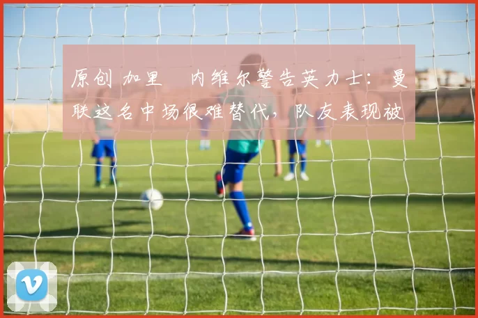原创 加里・内维尔警告英力士：曼联这名中场很难替代，队友表现被赞 “离谱”