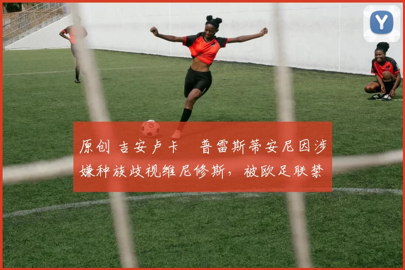 原创 吉安卢卡・普雷斯蒂安尼因涉嫌种族歧视维尼修斯,被欧足联禁赛