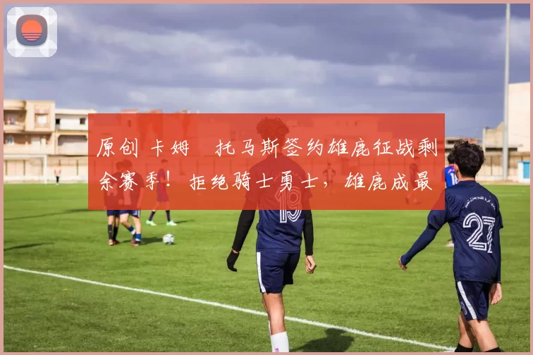 原创 卡姆・托马斯签约雄鹿征战剩余赛季！拒绝骑士勇士，雄鹿成最优选