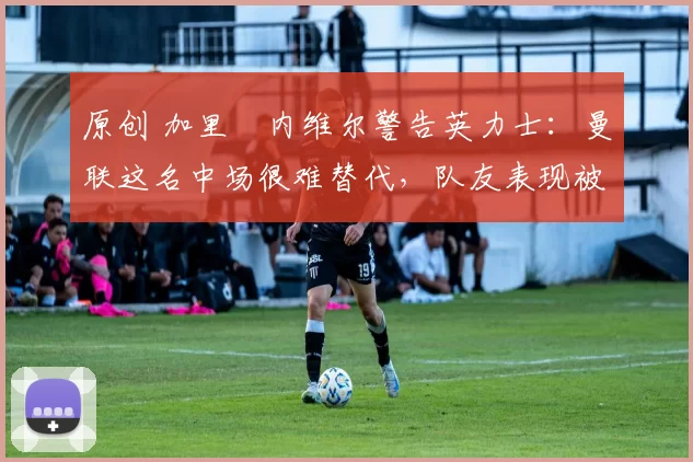 原创 加里・内维尔警告英力士：曼联这名中场很难替代，队友表现被赞 “离谱”