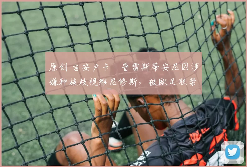 原创 吉安卢卡・普雷斯蒂安尼因涉嫌种族歧视维尼修斯,被欧足联禁赛