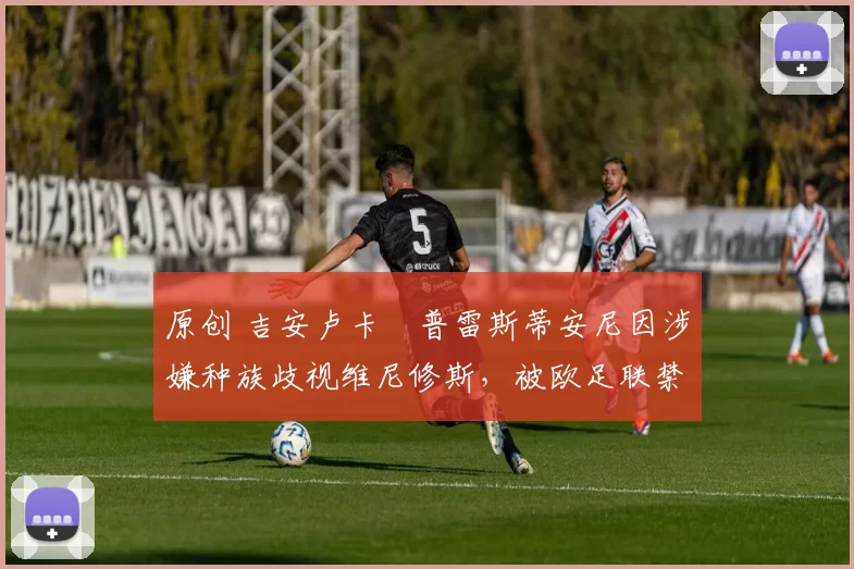 原创 吉安卢卡・普雷斯蒂安尼因涉嫌种族歧视维尼修斯，被欧足联禁赛