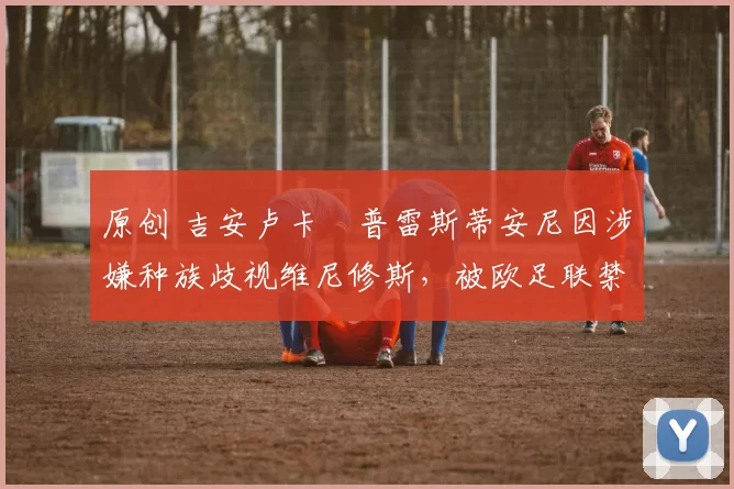 原创 吉安卢卡・普雷斯蒂安尼因涉嫌种族歧视维尼修斯，被欧足联禁赛