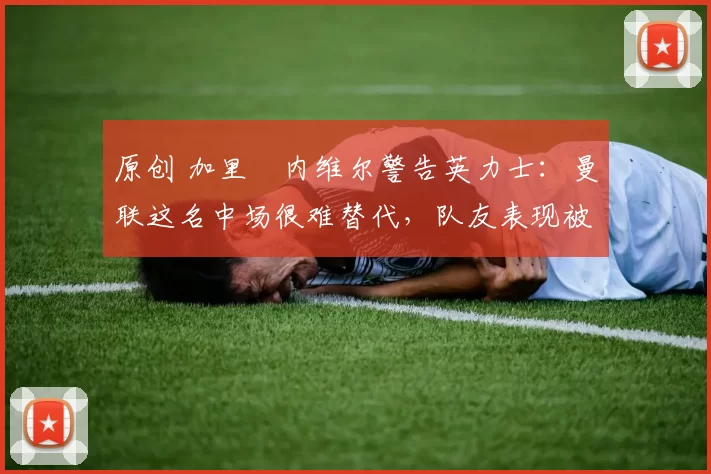 原创 加里・内维尔警告英力士：曼联这名中场很难替代，队友表现被赞 “离谱”